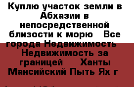 Куплю участок земли в Абхазии в непосредственной близости к морю - Все города Недвижимость » Недвижимость за границей   . Ханты-Мансийский,Пыть-Ях г.